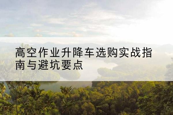 兴城升降车怎么选-高空作业升降车选购实战指南与避坑要点
