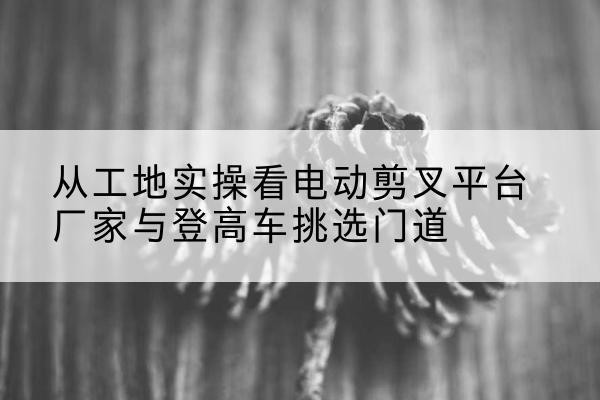 兴城电动剪叉升降平台厂家-从工地实操看电动剪叉平台厂家与登高车挑选门道