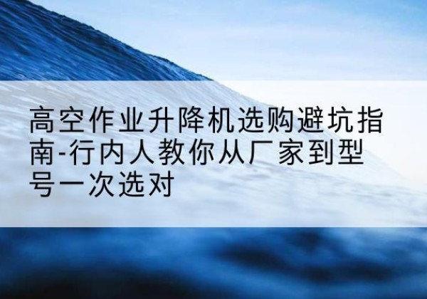 兴城升降平台厂家-高空作业升降机选购避坑指南-行内人教你从厂家到型号一次选对