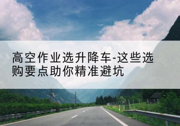 兴城升降车厂家-高空作业选升降车-这些选购要点助你*避坑