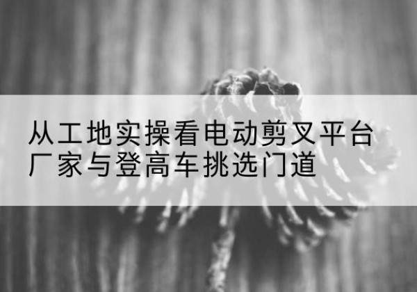 兴城电动剪叉升降平台厂家-从工地实操看电动剪叉平台厂家与登高车挑选门道